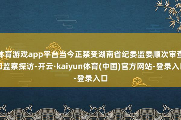 体育游戏app平台当今正禁受湖南省纪委监委顺次审查和监察探访