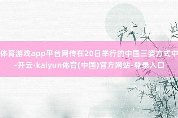 体育游戏app平台网传在20日举行的中国三姿方式中-开云·kaiyun体育(中国)官方网站-登录入口