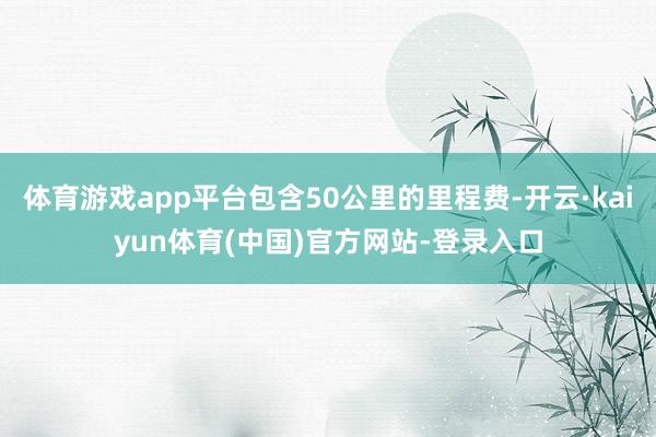 体育游戏app平台包含50公里的里程费-开云·kaiyun体