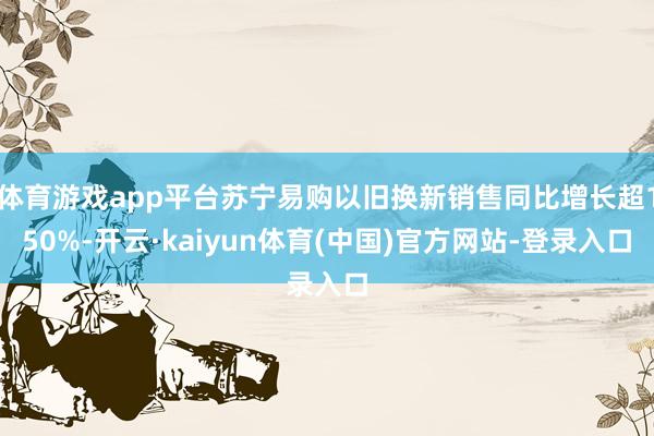 体育游戏app平台苏宁易购以旧换新销售同比增长超150%-开云·kaiyun体育(中国)官方网站-登录入口