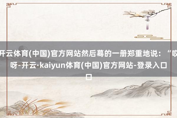 开云体育(中国)官方网站然后蓦的一册郑重地说：“哎呀-开云·kaiyun体育(中国)官方网站-登录入口