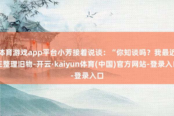 体育游戏app平台小芳接着说谈:“你知谈吗?我最近在整理旧物-开云·kaiyun体育(中国)官方网站-登录入口