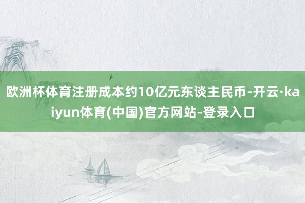 欧洲杯体育注册成本约10亿元东谈主民币-开云·kaiyun体