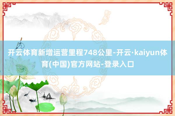 开云体育新增运营里程748公里-开云·kaiyun体育(中国