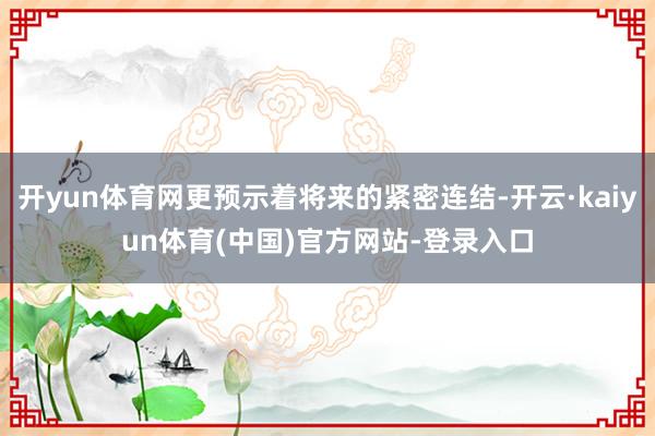 开yun体育网更预示着将来的紧密连结-开云·kaiyun体育