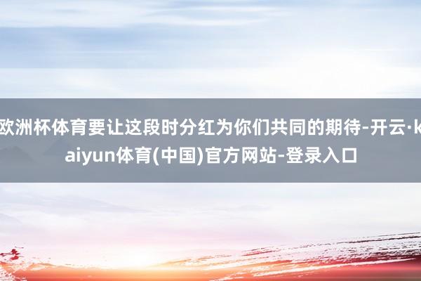 欧洲杯体育要让这段时分红为你们共同的期待-开云·kaiyun
