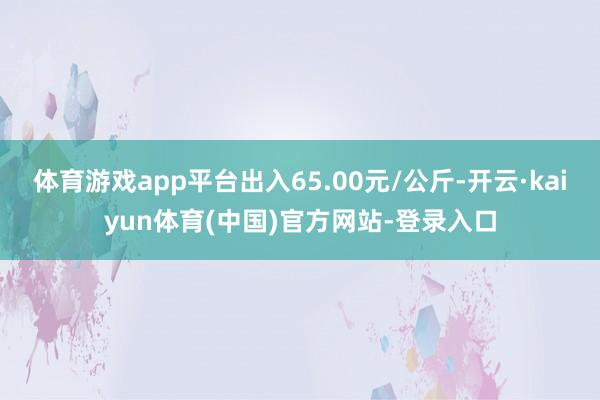 体育游戏app平台出入65.00元/公斤-开云·kaiyun