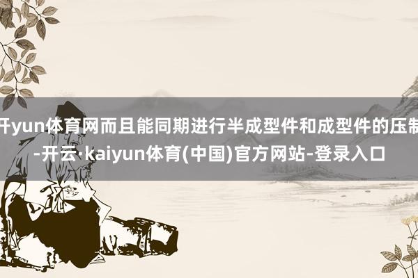 开yun体育网而且能同期进行半成型件和成型件的压制-开云·k