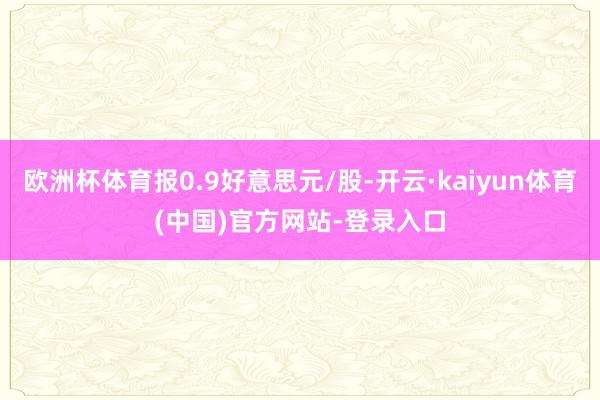 欧洲杯体育报0.9好意思元/股-开云·kaiyun体育(中国