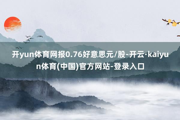 开yun体育网报0.76好意思元/股-开云·kaiyun体育(中国)官方网站-登录入口