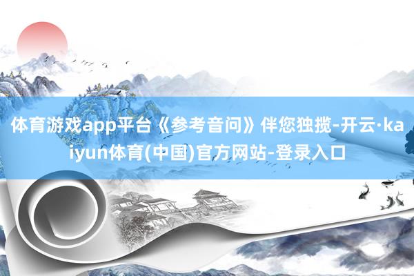 体育游戏app平台《参考音问》伴您独揽-开云·kaiyun体