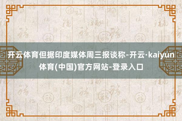 开云体育但据印度媒体周三报谈称-开云·kaiyun体育(中国