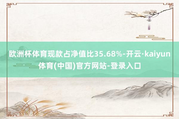 欧洲杯体育现款占净值比35.68%-开云·kaiyun体育(