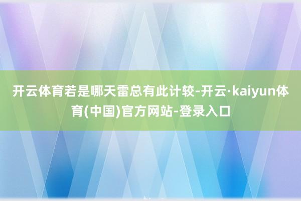 开云体育若是哪天雷总有此计较-开云·kaiyun体育(中国)